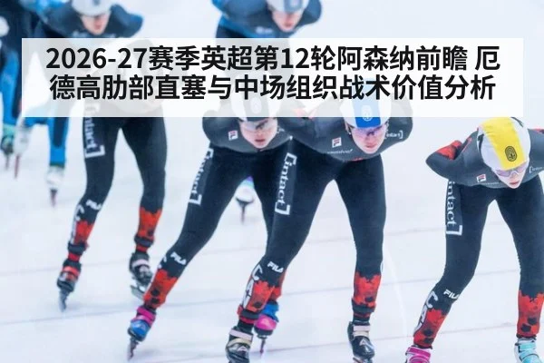 2026-27赛季英超第12轮阿森纳前瞻 厄德高肋部直塞与中场组织战术价值分析